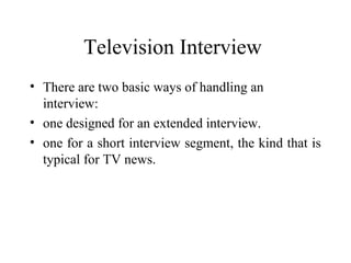 Television Interview
• There are two basic ways of handling an
  interview:
• one designed for an extended interview.
• one for a short interview segment, the kind that is
  typical for TV news.
 