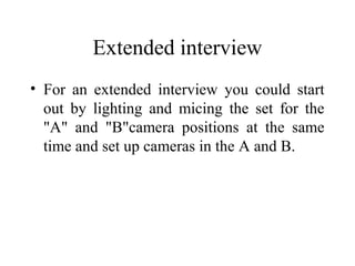 Extended interview
• For an extended interview you could start
  out by lighting and micing the set for the
  "A" and "B"camera positions at the same
  time and set up cameras in the A and B.
 