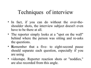 Techniques of interview
• In fact, if you can do without the over-the-
  shoulder shots, the interview subject doesn't even
  have to be there at all.
• The reporter simply looks at a "spot on the wall"
  behind where the person was sitting and re-asks
  the questions.
• Remember that a five- to eight-second pause
  should separate each question, especially if you
  are using
• videotape. Reporter reaction shots or "noddies,"
  are also recorded from this angle.
 