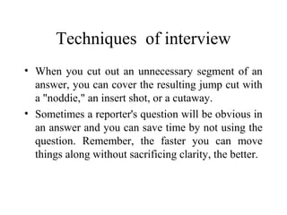 Techniques of interview
• When you cut out an unnecessary segment of an
  answer, you can cover the resulting jump cut with
  a "noddie," an insert shot, or a cutaway.
• Sometimes a reporter's question will be obvious in
  an answer and you can save time by not using the
  question. Remember, the faster you can move
  things along without sacrificing clarity, the better.
 