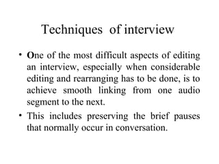 Techniques of interview
• One of the most difficult aspects of editing
  an interview, especially when considerable
  editing and rearranging has to be done, is to
  achieve smooth linking from one audio
  segment to the next.
• This includes preserving the brief pauses
  that normally occur in conversation.
 