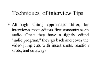 Techniques of interview Tips
• Although editing approaches differ, for
  interviews most editors first concentrate on
  audio. Once they have a tightly edited
  "radio program," they go back and cover the
  video jump cuts with insert shots, reaction
  shots, and cutaways
 