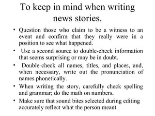 To keep in mind when writing
          news stories.
• Question those who claim to be a witness to an
  event and confirm that they really were in a
  position to see what happened.
• Use a second source to double-check information
  that seems surprising or may be in doubt.
• Double-check all names, titles, and places, and,
  when necessary, write out the pronunciation of
  names phonetically.
• When writing the story, carefully check spelling
  and grammar; do the math on numbers.
• Make sure that sound bites selected during editing
  accurately reflect what the person meant.
 