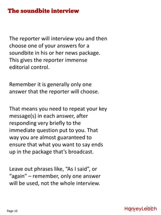 The reporter will interview you and then
choose one of your answers for a
soundbite in his or her news package.
This gives the reporter immense
editorial control.
Remember it is generally only one
answer that the reporter will choose.
That means you need to repeat your key
message(s) in each answer, after
responding very briefly to the
immediate question put to you. That
way you are almost guaranteed to
ensure that what you want to say ends
up in the package that’s broadcast.
Leave out phrases like, “As I said”, or
“again” – remember, only one answer
will be used, not the whole interview.
Page 10
 