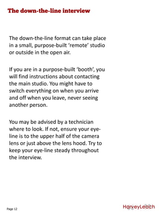 The down-the-line format can take place
in a small, purpose-built ‘remote’ studio
or outside in the open air.
If you are in a purpose-built ‘booth’, you
will find instructions about contacting
the main studio. You might have to
switch everything on when you arrive
and off when you leave, never seeing
another person.
You may be advised by a technician
where to look. If not, ensure your eye-
line is to the upper half of the camera
lens or just above the lens hood. Try to
keep your eye-line steady throughout
the interview.
Page 12
 