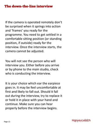 If the camera is operated remotely don’t
be surprised when it springs into action
and ‘frames’ you ready for the
programme. You need to get settled in a
comfortable sitting position (or standing
position, if outside) ready for the
interview. Once the interview starts, the
camera cannot be adjusted.
You will not see the person who will
interview you. Either before you arrive
or by phone to the main studio, check
who is conducting the interview.
It is your choice which ear the earpiece
goes in. It may be feel uncomfortable at
first and likely to fall out. Should it fall
out during the interview, try to replace it
or hold it in place with your hand and
continue. Make sure you can hear
properly before the interview begins.
Page 13
 