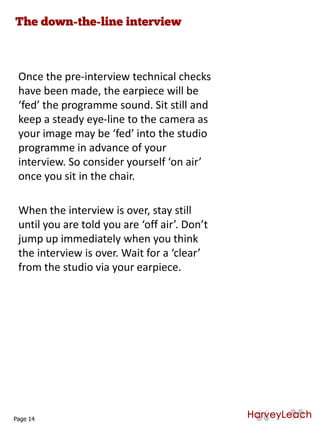 Once the pre-interview technical checks
have been made, the earpiece will be
‘fed’ the programme sound. Sit still and
keep a steady eye-line to the camera as
your image may be ‘fed’ into the studio
programme in advance of your
interview. So consider yourself ‘on air’
once you sit in the chair.
When the interview is over, stay still
until you are told you are ‘off air’. Don’t
jump up immediately when you think
the interview is over. Wait for a ‘clear’
from the studio via your earpiece.
Page 14
 