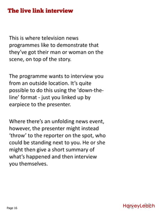 This is where television news
programmes like to demonstrate that
they’ve got their man or woman on the
scene, on top of the story.
The programme wants to interview you
from an outside location. It’s quite
possible to do this using the 'down-the-
line’ format - just you linked up by
earpiece to the presenter.
Where there’s an unfolding news event,
however, the presenter might instead
‘throw’ to the reporter on the spot, who
could be standing next to you. He or she
might then give a short summary of
what’s happened and then interview
you themselves.
Page 16
 