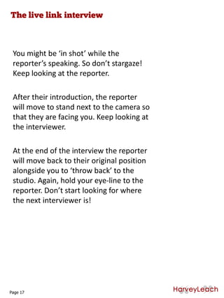 You might be ‘in shot’ while the
reporter’s speaking. So don’t stargaze!
Keep looking at the reporter.
After their introduction, the reporter
will move to stand next to the camera so
that they are facing you. Keep looking at
the interviewer.
At the end of the interview the reporter
will move back to their original position
alongside you to ‘throw back’ to the
studio. Again, hold your eye-line to the
reporter. Don’t start looking for where
the next interviewer is!
Page 17
 