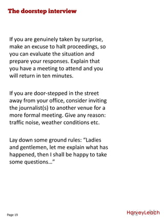 If you are genuinely taken by surprise,
make an excuse to halt proceedings, so
you can evaluate the situation and
prepare your responses. Explain that
you have a meeting to attend and you
will return in ten minutes.
If you are door-stepped in the street
away from your office, consider inviting
the journalist(s) to another venue for a
more formal meeting. Give any reason:
traffic noise, weather conditions etc.
Lay down some ground rules: “Ladies
and gentlemen, let me explain what has
happened, then I shall be happy to take
some questions…”
Page 19
 