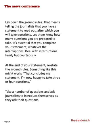 Lay down the ground rules. That means
telling the journalists that you have a
statement to read out, after which you
will take questions. Let them know how
many questions you are prepared to
take. It’s essential that you complete
your statement, whatever the
interruptions. Deal with interruptions
firmly but courteously.
At the end of your statement, re-state
the ground rules. Something like this
might work: “That concludes my
statement, I’m now happy to take three
or four questions.”
Take a number of questions and ask
journalists to introduce themselves as
they ask their questions.
Page 24
 
