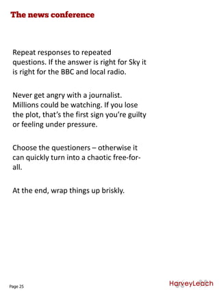 Repeat responses to repeated
questions. If the answer is right for Sky it
is right for the BBC and local radio.
Never get angry with a journalist.
Millions could be watching. If you lose
the plot, that’s the first sign you’re guilty
or feeling under pressure.
Choose the questioners – otherwise it
can quickly turn into a chaotic free-for-
all.
At the end, wrap things up briskly.
Page 25
 