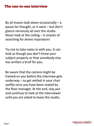 By all means look down occasionally – a
pause for thought, as it were – but don’t
glance nervously all over the studio.
Never look at the ceiling – it smacks of
searching for divine inspiration!
Try not to take notes in with you. It can
look as though you don’t know your
subject properly or that somebody else
has written a brief for you.
Be aware that the camera might be
trained on you before the interview gets
underway – so get settled in your chair
swiftly once you have been seated by
the floor manager. At the end, stay put
and continue to look at the interviewer
until you are asked to leave the studio.
Page 7
 