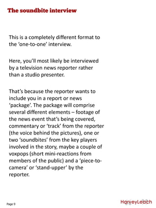 This is a completely different format to
the ‘one-to-one’ interview.
Here, you’ll most likely be interviewed
by a television news reporter rather
than a studio presenter.
That’s because the reporter wants to
include you in a report or news
‘package’. The package will comprise
several different elements – footage of
the news event that’s being covered,
commentary or ‘track’ from the reporter
(the voice behind the pictures), one or
two ‘soundbites’ from the key players
involved in the story, maybe a couple of
voxpops (short mini-reactions from
members of the public) and a ‘piece-to-
camera’ or ‘stand-upper’ by the
reporter.
Page 9
 