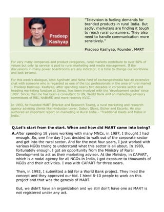 "Television is fueling demands for
                                                 branded products in rural India. But
                                                 sadly, marketers are finding it tough
                                                 to reach rural consumers. They also
                                                 need to handle communication more
                                                 sensitively."

                                                 Pradeep Kashyap, Founder, MART


For very many companies and product categories, rural markets contribute to over 50% of
values but only lip service is paid to rural marketing and media management. If the
discussions in many power boardrooms are any indicator, it is time to change our worldview
and look beyond.

For this week's dialogue, Amit Agnihotri and Neha Pant of exchange4media had an extensive
chat with someone who is regarded as one of the top professionals in the area of rural market
– Pradeep Kashyap. Kashyap, after spending nearly two decades in corporate sector and
heading marketing function at Denso, has been involved with the ‘development sector’ since
1987. Since, then he has been a consultant to UN, World Bank and on marketing advisory
committees of RBI, NABARD and more recently KVIC.

In 1993, he founded MART (Market and Research Team), a rural marketing and research
agency advising clients like Hindustan Lever, Dabur, Glaxo, Eicher and Escorts. He also
authored an important report on marketing in Rural India – ‘Traditional Haats and Melas in
India.’



Q. Let’s start from the start. When and how did MART came into being?
A. After spending 18 years working with many MNCs, in 1987, I thought I had
   enough. So, one fine day I just decided to walk out of the corporate sector
   and get into the rural sector. And for the next four years, I just worked with
   various NGOs trying to understand what this sector is all about. In 1989,
   fortunately enough, I got an opportunity from the Ministry of Rural
   Development to act as their marketing advisor. At the Ministry, in CAPART,
   which is a nodal agency for all NGOs in India, i got exposure to thousands of
   NGOs and their activities. I was with CAPART for three years.

   Then, in 1993, I submitted a bid for a World Bank project. They liked the
   concept and they approved our bid. I hired 8-10 people to work on this
   project and that was the genesis of MART.

   But, we didn’t have an organization and we still don’t have one as MART is
   not registered under any act.
 