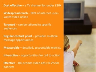 Cost effective – a TV channel for under £10kWidespread reach – 80% of internet users watch video onlineTargeted – can be t...