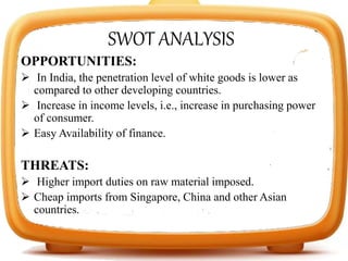 SWOT ANALYSIS
OPPORTUNITIES:
 In India, the penetration level of white goods is lower as
compared to other developing countries.
 Increase in income levels, i.e., increase in purchasing power
of consumer.
 Easy Availability of finance.
THREATS:
 Higher import duties on raw material imposed.
 Cheap imports from Singapore, China and other Asian
countries.
 