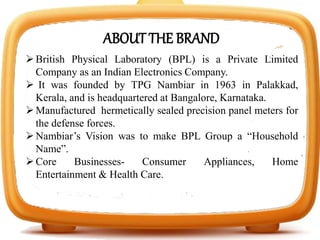 British Physical Laboratory (BPL) is a Private Limited
Company as an Indian Electronics Company.
 It was founded by TPG Nambiar in 1963 in Palakkad,
Kerala, and is headquartered at Bangalore, Karnataka.
Manufactured hermetically sealed precision panel meters for
the defense forces.
Nambiar’s Vision was to make BPL Group a “Household
Name”.
Core Businesses- Consumer Appliances, Home
Entertainment & Health Care.
ABOUT THE BRAND
 