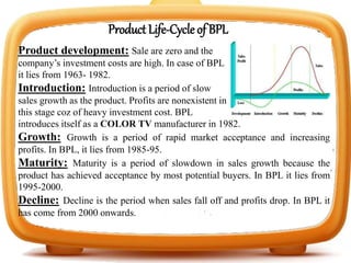 Product Life-Cycle of BPL
Product development: Sale are zero and the
company’s investment costs are high. In case of BPL
it lies from 1963- 1982.
Introduction: Introduction is a period of slow
sales growth as the product. Profits are nonexistent in
this stage coz of heavy investment cost. BPL
introduces itself as a COLOR TV manufacturer in 1982.
Growth: Growth is a period of rapid market acceptance and increasing
profits. In BPL, it lies from 1985-95.
Maturity: Maturity is a period of slowdown in sales growth because the
product has achieved acceptance by most potential buyers. In BPL it lies from
1995-2000.
Decline: Decline is the period when sales fall off and profits drop. In BPL it
has come from 2000 onwards.
 
