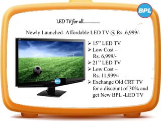 LED TV for all………………
Newly Launched- Affordable LED TV @ Rs. 6,999/-
15’’ LED TV
Low Cost –
Rs. 6,999/-
21’’ LED TV
Low Cost –
Rs. 11,999/-
Exchange Old CRT TV
for a discount of 30% and
get New BPL -LED TV
 