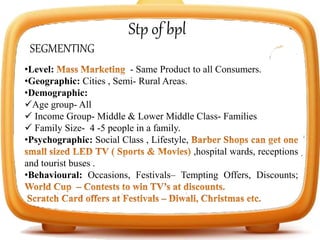 Stp of bpl
SEGMENTING
•Level: - Same Product to all Consumers.
•Geographic: Cities , Semi- Rural Areas.
•Demographic:
Age group- All
 Income Group- Middle & Lower Middle Class- Families
 Family Size- 4 -5 people in a family.
•Psychographic: Social Class , Lifestyle,
,hospital wards, receptions
and tourist buses .
•Behavioural: Occasions, Festivals– Tempting Offers, Discounts;
 