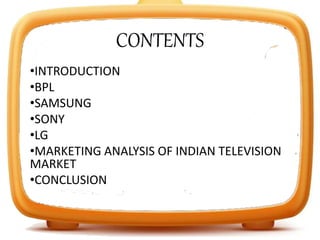 CONTENTS
•INTRODUCTION
•BPL
•SAMSUNG
•SONY
•LG
•MARKETING ANALYSIS OF INDIAN TELEVISION
MARKET
•CONCLUSION
 