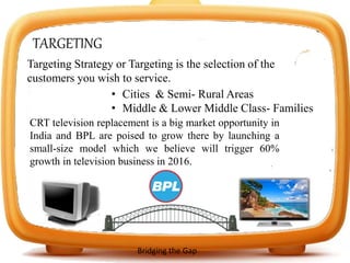 TARGETING
Targeting Strategy or Targeting is the selection of the
customers you wish to service.
• Cities & Semi- Rural Areas
• Middle & Lower Middle Class- Families
CRT television replacement is a big market opportunity in
India and BPL are poised to grow there by launching a
small-size model which we believe will trigger 60%
growth in television business in 2016.
Bridging the Gap
 