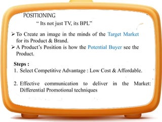 POSITIONING
To Create an image in the minds of the Target Market
for its Product & Brand.
A Product’s Position is how the Potential Buyer see the
Product.
Steps :
1. Select Competitive Advantage : Low Cost & Affordable.
2. Effective communication to deliver in the Market:
Differential Promotional techniques
“ Its not just TV, its BPL”
 