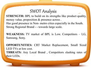 SWOT Analysis
STRENGTH: BPL to build on its strengths like product quality,
money value, proposition & presence across .
Has good presence in Non- metro cities especially in the South.
Strong Regional Brand - - towards large scale.
WEAKNESS: TV market of BPL is Low. Competitors – LG,
Samsung, Sony.
OPPORTUNITIES: CRT Market Replacement, Small Sized
LED TVs at low cost.
THREATS: Any Local Brand , Competitors slashing rates of
their LEDs.
 
