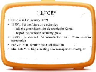 • Established in January, 1969
• 1970’s: Bet the future on electronics
– laid the groundwork for electronics in Korea
– helped the domestic economy grow
• 1980’s: established Semiconductor and Communication
corporation
• Early 90’s: Integration and Globalization
• Mid-Late 90’s: Implementing new management strategies
HISTORY
 