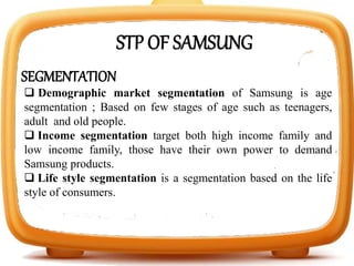 SEGMENTATION
 Demographic market segmentation of Samsung is age
segmentation ; Based on few stages of age such as teenagers,
adult and old people.
 Income segmentation target both high income family and
low income family, those have their own power to demand
Samsung products.
 Life style segmentation is a segmentation based on the life
style of consumers.
STP OF SAMSUNG
 