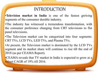 INTRODUCTION
•Television market in India is one of the fastest growing
segments of the consumer durable industry.
•The industry has witnessed a tremendous transformation, with
the consumer preference changing from CRT televisions to flat
panel televisions.
•The Television market can be categorized into four segments:
CRT TVs, LCD TVs, LED TVs, and Plasma TVs.
•At present, the Television market is dominated by the LCD TVs
segment and its market share will continue to rise till the end of
2018 (as per CEAMA Report).
•CEAMA reveals that TV market in India is expected to grow at a
robust CAGR of 19% till 2016.
 