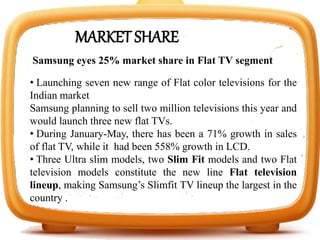 MARKET SHARE
Samsung eyes 25% market share in Flat TV segment
• Launching seven new range of Flat color televisions for the
Indian market
Samsung planning to sell two million televisions this year and
would launch three new flat TVs.
• During January-May, there has been a 71% growth in sales
of flat TV, while it had been 558% growth in LCD.
• Three Ultra slim models, two Slim Fit models and two Flat
television models constitute the new line Flat television
lineup, making Samsung’s Slimfit TV lineup the largest in the
country .
 