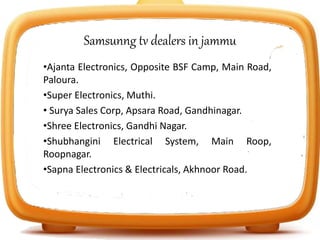 Samsunng tv dealers in jammu
•Ajanta Electronics, Opposite BSF Camp, Main Road,
Paloura.
•Super Electronics, Muthi.
• Surya Sales Corp, Apsara Road, Gandhinagar.
•Shree Electronics, Gandhi Nagar.
•Shubhangini Electrical System, Main Roop,
Roopnagar.
•Sapna Electronics & Electricals, Akhnoor Road.
 