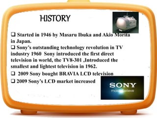  Started in 1946 by Masaru Ibuka and Akio Morita
in Japan.
 Sony’s outstanding technology revolution in TV
industry 1960 Sony introduced the first direct
television in world, the TV8-301 ,Introduced the
smallest and lightest television in 1962.
HISTORY
 2009 Sony bought BRAVIA LCD television
 2009 Sony’s LCD market increased
 