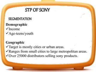 SEGMENTATION
Demographic
Income
Age-teens/youth
Geographic
Target is mostly cities or urban areas.
Ranges from small cities to large metropolitan areas.
Over 25000 distributors selling sony products.
STP OF SONY
 