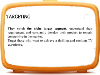 TARGETING
They catch the niche target segment, understand their
requirement, and constantly develop their product to remain
competitive in the market.
Target those who want to achieve a thrilling and exciting TV
experience.
 