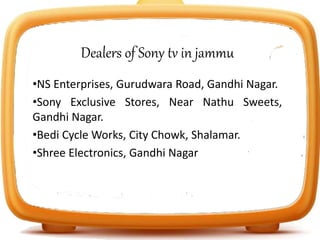 Dealers of Sony tv in jammu
•NS Enterprises, Gurudwara Road, Gandhi Nagar.
•Sony Exclusive Stores, Near Nathu Sweets,
Gandhi Nagar.
•Bedi Cycle Works, City Chowk, Shalamar.
•Shree Electronics, Gandhi Nagar
 