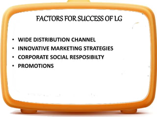 FACTORS FOR SUCCESS OF LG
• WIDE DISTRIBUTION CHANNEL
• INNOVATIVE MARKETING STRATEGIES
• CORPORATE SOCIAL RESPOSIBILTY
• PROMOTIONS
 