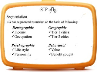 STP of lg
Segmentation
LG has segmented its market on the basis of following:
Demographic
Income
Occupation
Geographic
Tier 1 cities
Tier 2 cities
Psychographic
Life style
Personality
Behavioral
Value
Benefit sought
 