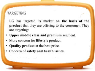 TARGETING
LG has targeted its market on the basis of the
product that they are offering to the consumer. They
are targeting:
• Upper middle class and premium segment.
• More concern for lifestyle product.
• Quality product at the best price.
• Concern of safety and health issues.
 