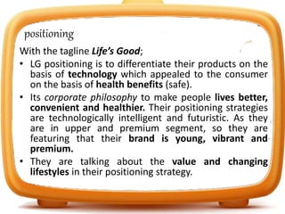 positioning
With the tagline Life’s Good;
• LG positioning is to differentiate their products on the
basis of technology which appealed to the consumer
on the basis of health benefits (safe).
• Its corporate philosophy to make people lives better,
convenient and healthier. Their positioning strategies
are technologically intelligent and futuristic. As they
are in upper and premium segment, so they are
featuring that their brand is young, vibrant and
premium.
• They are talking about the value and changing
lifestyles in their positioning strategy.
 