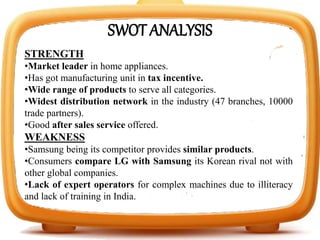 SWOT ANALYSIS
STRENGTH
•Market leader in home appliances.
•Has got manufacturing unit in tax incentive.
•Wide range of products to serve all categories.
•Widest distribution network in the industry (47 branches, 10000
trade partners).
•Good after sales service offered.
WEAKNESS
•Samsung being its competitor provides similar products.
•Consumers compare LG with Samsung its Korean rival not with
other global companies.
•Lack of expert operators for complex machines due to illiteracy
and lack of training in India.
 