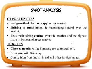 SWOT ANALYSIS
OPPORTUNITIES
• Fast growth of the home appliances market.
• Shifting to rural areas, & maintaining control over the
market.
• Thus, maintaining control over the market and the highest
share in home appliances market.
THREATS
• Close competitors like Samsung are compared to it.
• Price war with Samsung.
• Competition from Indian brand and other foreign brands.
 