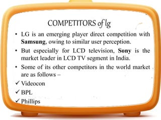 COMPETITORS of lg
• LG is an emerging player direct competition with
Samsung, owing to similar user perception.
• But especially for LCD television, Sony is the
market leader in LCD TV segment in India.
• Some of its other competitors in the world market
are as follows –
 Videocon
 BPL
 Phillips
 