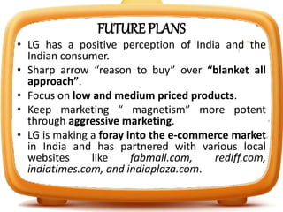 FUTURE PLANS
• LG has a positive perception of India and the
Indian consumer.
• Sharp arrow “reason to buy” over “blanket all
approach”.
• Focus on low and medium priced products.
• Keep marketing “ magnetism” more potent
through aggressive marketing.
• LG is making a foray into the e-commerce market
in India and has partnered with various local
websites like fabmall.com, rediff.com,
indiatimes.com, and indiaplaza.com.
 