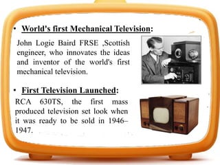 • World's first Mechanical Television:
• First Television Launched:
John Logie Baird FRSE ,Scottish
engineer, who innovates the ideas
and inventor of the world's first
mechanical television.
RCA 630TS, the first mass
produced television set look when
it was ready to be sold in 1946–
1947.
 