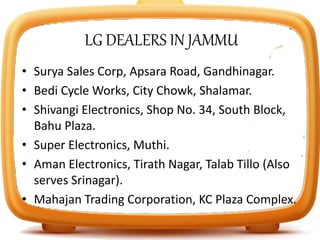 LG DEALERS IN JAMMU
• Surya Sales Corp, Apsara Road, Gandhinagar.
• Bedi Cycle Works, City Chowk, Shalamar.
• Shivangi Electronics, Shop No. 34, South Block,
Bahu Plaza.
• Super Electronics, Muthi.
• Aman Electronics, Tirath Nagar, Talab Tillo (Also
serves Srinagar).
• Mahajan Trading Corporation, KC Plaza Complex.
 