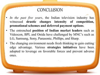 CONCLUSION
• In the past five years, the Indian television industry has
witnessed drastic changes intensity of competition,
promotional schemes and deferred payment options.
• The entrenched position of Indian market leaders such as
Videocon, BPL and Onida have challenged by MNC’s such as
LG, Samsung, Sony, Panasonic, Phillips, and Sharp.
• The changing environment needs fresh thinking to gain cutting
edge advantage. Various strategies initiatives have been
adopted to leverage on favorable forces and prevent adverse
ones.
 