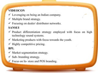 VIDEOCON
 Leveraging on being an Indian company.
 Multiple brand strategy.
 Focusing on dealer/ distributor networks.
SANSUI
 Product differentiation strategy employed with focus on high
technology sound systems.
 Marketing products with focus towards the youth.
 Highly competitive pricing.
BPL
 Market segmentation strategy.
 Sub- branding strategy.
 Focus on In- store and POS branding.
 